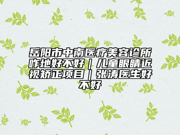 岳陽市中南醫(yī)療美容診所咋地好不好｜兒童眼睛近視矯正項目｜張濤醫(yī)生好不好