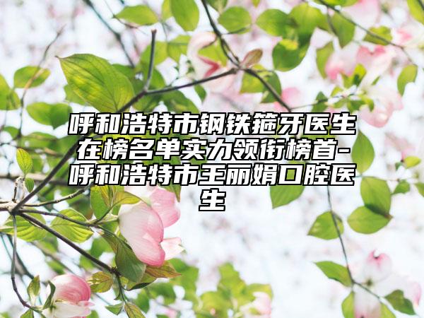 呼和浩特市鋼鐵箍牙醫(yī)生在榜名單實(shí)力領(lǐng)銜榜首-呼和浩特市王麗娟口腔醫(yī)生