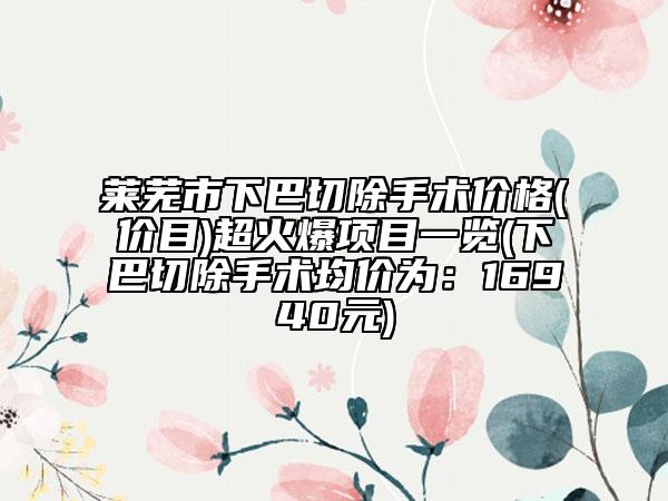 萊蕪市下巴切除手術(shù)價格(價目)超火爆項(xiàng)目一覽(下巴切除手術(shù)均價為：16940元)