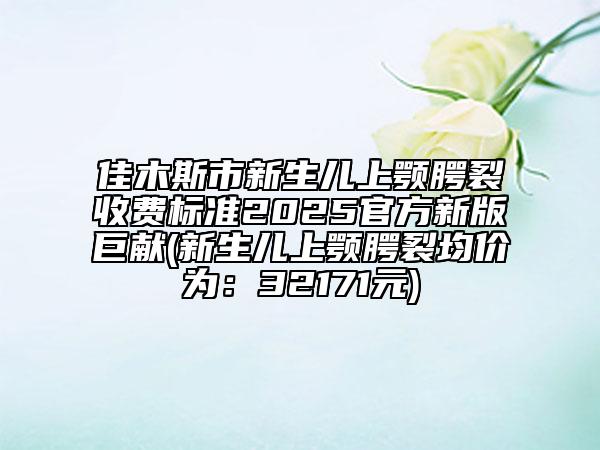 佳木斯市新生兒上顎腭裂收費(fèi)標(biāo)準(zhǔn)2025官方新版巨獻(xiàn)(新生兒上顎腭裂均價(jià)為：32171元)