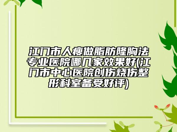 江門(mén)市人瘦做脂肪隆胸法專(zhuān)業(yè)醫(yī)院哪幾家效果好(江門(mén)市中心醫(yī)院創(chuàng)傷燒傷整形科室備受好評(píng))
