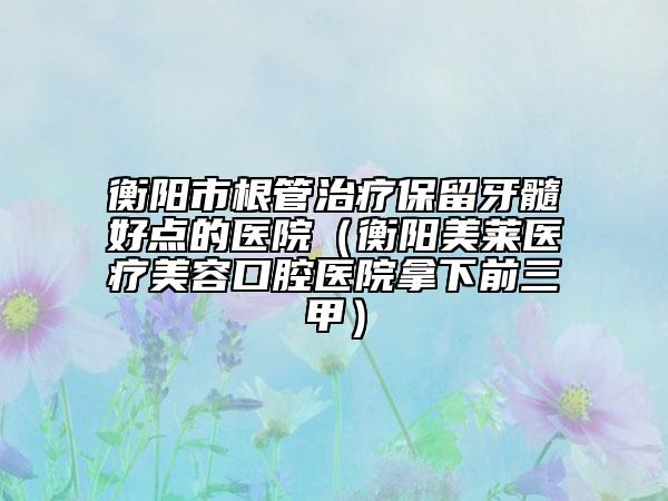 衡陽市根管治療保留牙髓好點的醫(yī)院（衡陽美萊醫(yī)療美容口腔醫(yī)院拿下前三甲）