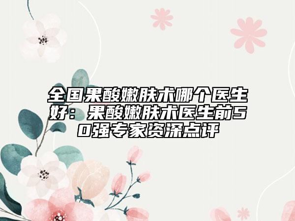 全國果酸嫩膚術哪個醫(yī)生好：果酸嫩膚術醫(yī)生前50強專家資深點評
