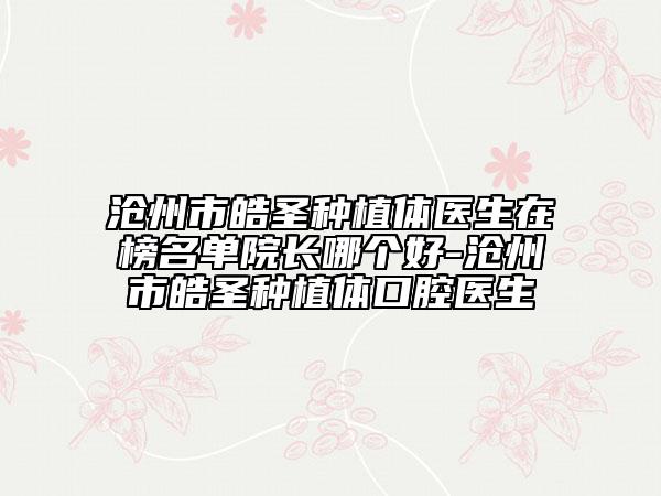 滄州市皓圣種植體醫(yī)生在榜名單院長哪個好-滄州市皓圣種植體口腔醫(yī)生