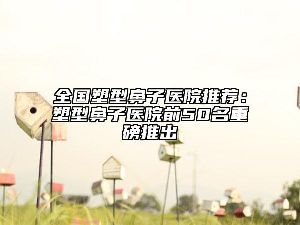 全國塑型鼻子醫(yī)院推薦：塑型鼻子醫(yī)院前50名重磅推出