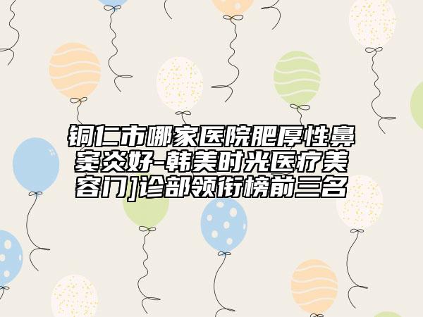 銅仁市哪家醫(yī)院肥厚性鼻竇炎好-韓美時(shí)光醫(yī)療美容門(mén)]診部領(lǐng)銜榜前三名