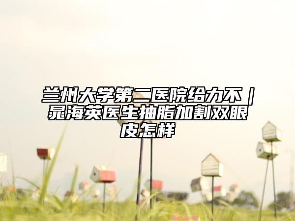 蘭州大學(xué)第二醫(yī)院給力不｜晁海英醫(yī)生抽脂加割雙眼皮怎樣
