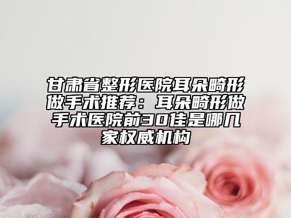 甘肅省整形醫(yī)院耳朵畸形做手術推薦：耳朵畸形做手術醫(yī)院前30佳是哪幾家權威機構