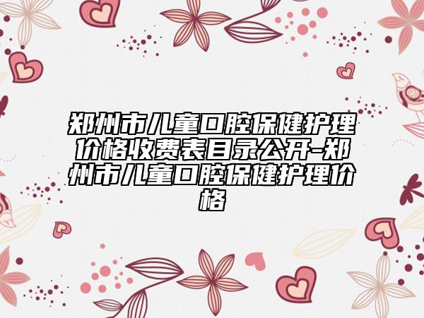 鄭州市兒童口腔保健護理價格收費表目錄公開-鄭州市兒童口腔保健護理價格