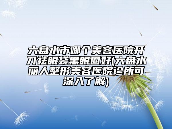 六盤水市哪個美容醫(yī)院開刀祛眼袋黑眼圈好(六盤水麗人整形美容醫(yī)院診所可深入了解)