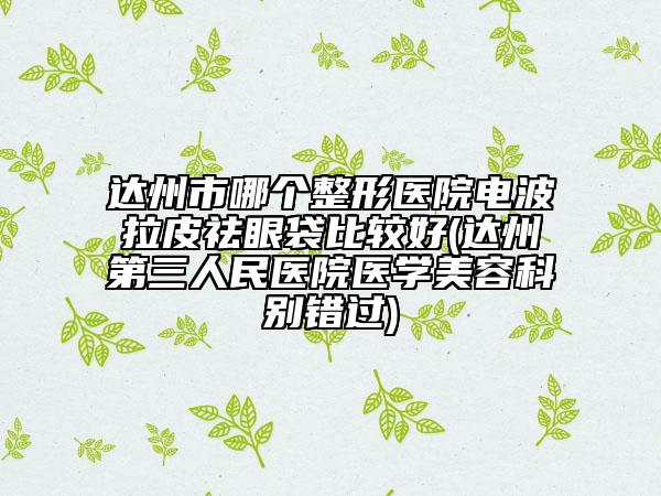 達(dá)州市哪個(gè)整形醫(yī)院電波拉皮祛眼袋比較好(達(dá)州第三人民醫(yī)院醫(yī)學(xué)美容科別錯(cuò)過(guò))
