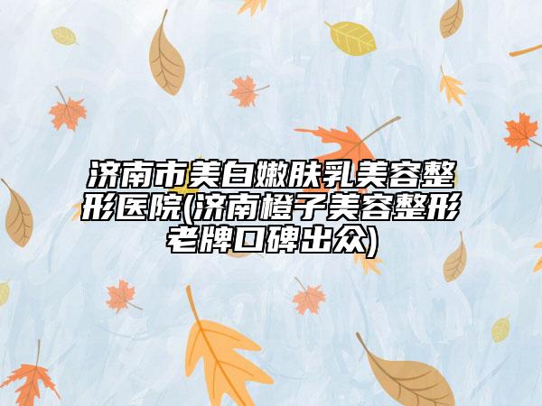 濟南市美白嫩膚乳美容整形醫(yī)院(濟南橙子美容整形老牌口碑出眾)