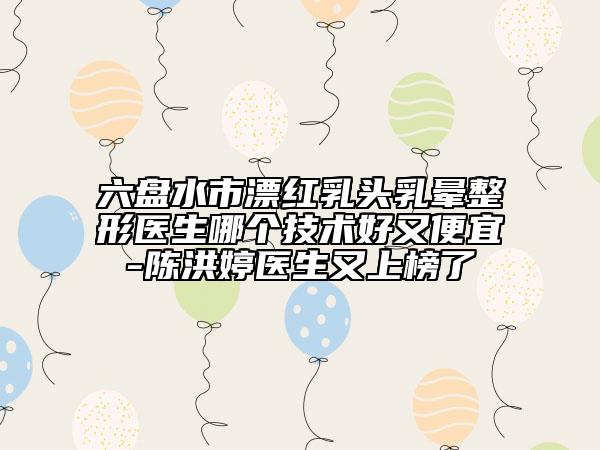 六盤(pán)水市漂紅乳頭乳暈整形醫(yī)生哪個(gè)技術(shù)好又便宜-陳洪婷醫(yī)生又上榜了