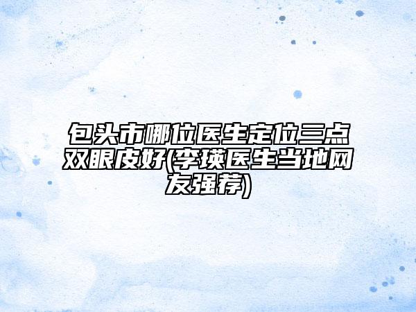 包頭市哪位醫(yī)生定位三點雙眼皮好(李瑛醫(yī)生當?shù)鼐W(wǎng)友強薦)