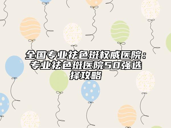 全國(guó)專業(yè)祛色斑權(quán)威醫(yī)院：專業(yè)祛色斑醫(yī)院50強(qiáng)選擇攻略