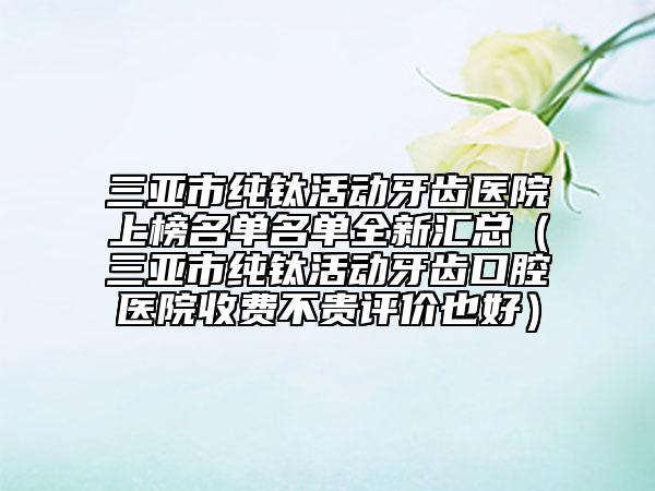 三亞市純鈦活動牙齒醫(yī)院上榜名單名單全新匯總（三亞市純鈦活動牙齒口腔醫(yī)院收費不貴評價也好）