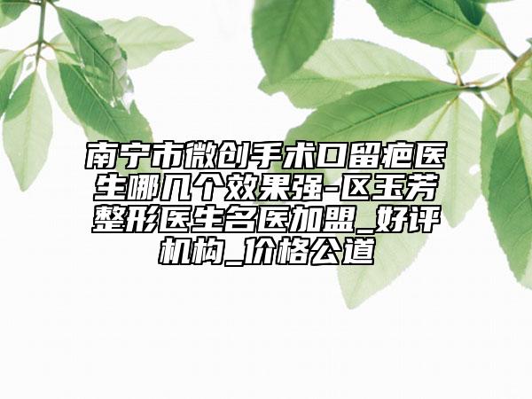 南寧市微創(chuàng)手術(shù)口留疤醫(yī)生哪幾個效果強(qiáng)-區(qū)玉芳整形醫(yī)生名醫(yī)加盟_好評機(jī)構(gòu)_價格公道