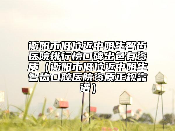 衡陽(yáng)市低位近中阻生智齒醫(yī)院排行榜口碑出色有資質(zhì)（衡陽(yáng)市低位近中阻生智齒口腔醫(yī)院資質(zhì)正規(guī)靠譜）