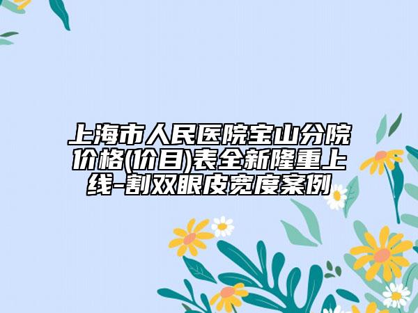 上海市人民醫(yī)院寶山分院價(jià)格(價(jià)目)表全新隆重上線-割雙眼皮寬度案例