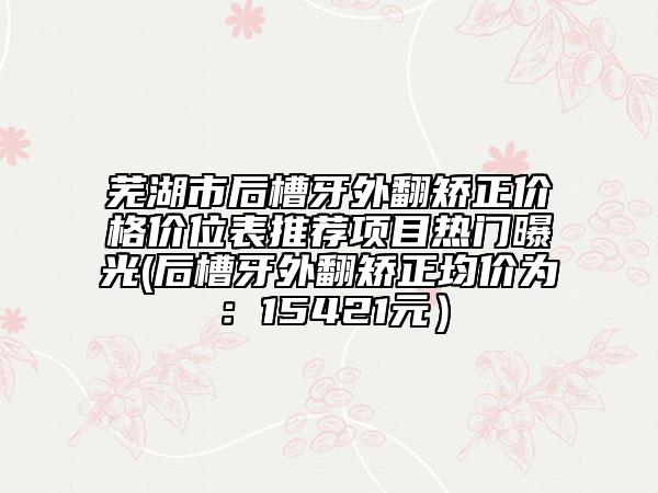 蕪湖市后槽牙外翻矯正價(jià)格價(jià)位表推薦項(xiàng)目熱門曝光(后槽牙外翻矯正均價(jià)為：15421元）