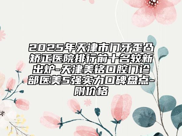 2025年天津市門牙歪凸矯正醫(yī)院排行前十名較新出爐-天津美銘口腔門診部醫(yī)美5強(qiáng)實(shí)力口碑盤點(diǎn)-附價(jià)格