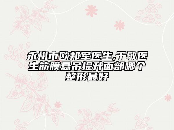 永州市歐邦軍醫(yī)生,于敏醫(yī)生筋膜懸吊提升面部哪個整形最好