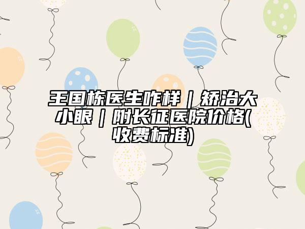 王國(guó)棟醫(yī)生咋樣｜矯治大小眼｜附長(zhǎng)征醫(yī)院價(jià)格(收費(fèi)標(biāo)準(zhǔn))
