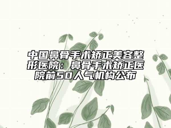 中國(guó)鼻骨手術(shù)矯正美容整形醫(yī)院：鼻骨手術(shù)矯正醫(yī)院前50人氣機(jī)構(gòu)公布
