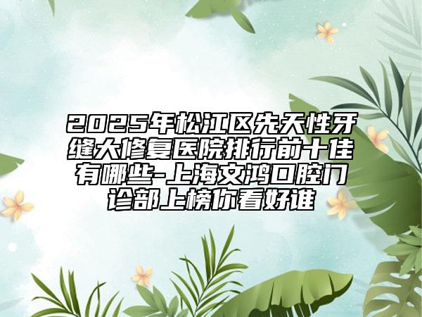 2025年松江區(qū)先天性牙縫大修復(fù)醫(yī)院排行前十佳有哪些-上海文鴻口腔門診部上榜你看好誰(shuí)