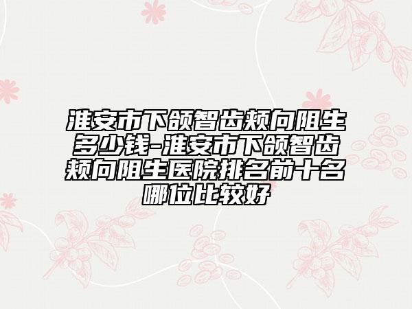 淮安市下頜智齒頰向阻生多少錢(qián)-淮安市下頜智齒頰向阻生醫(yī)院排名前十名哪位比較好