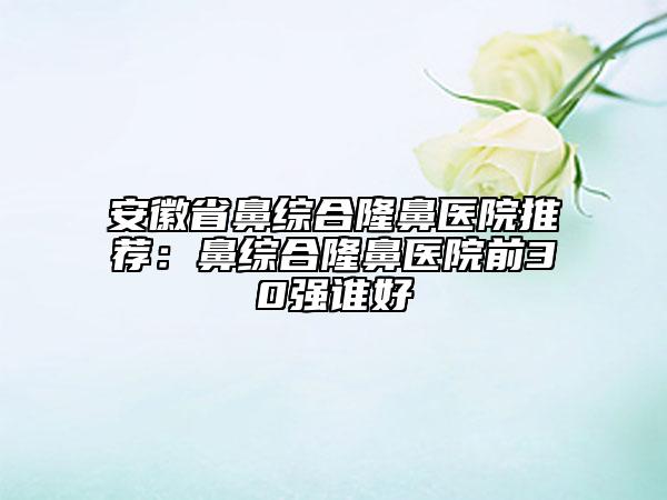 安徽省鼻綜合隆鼻醫(yī)院推薦：鼻綜合隆鼻醫(yī)院前30強(qiáng)誰(shuí)好
