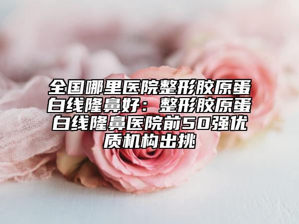 全國哪里醫(yī)院整形膠原蛋白線隆鼻好：整形膠原蛋白線隆鼻醫(yī)院前50強優(yōu)質(zhì)機構(gòu)出挑