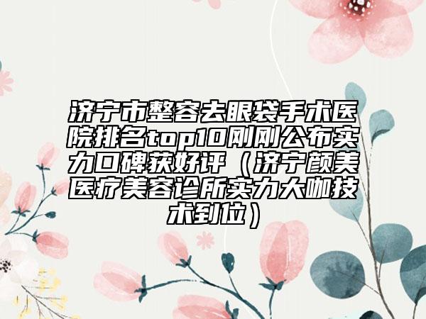 濟(jì)寧市整容去眼袋手術(shù)醫(yī)院排名top10剛剛公布實(shí)力口碑獲好評(píng)（濟(jì)寧顏美醫(yī)療美容診所實(shí)力大咖技術(shù)到位）