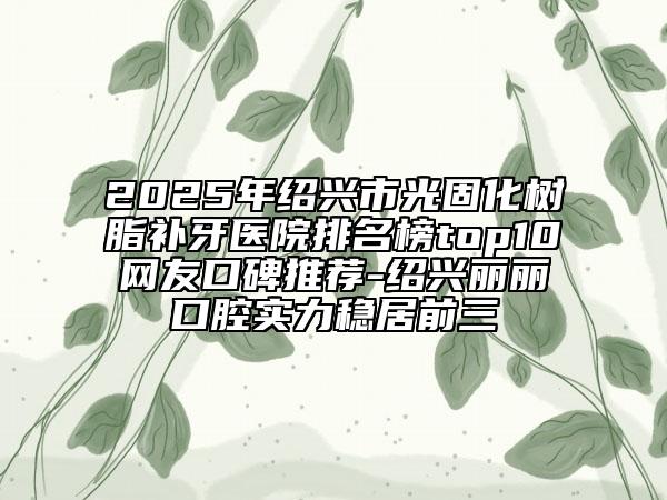 2025年紹興市光固化樹脂補(bǔ)牙醫(yī)院排名榜top10網(wǎng)友口碑推薦-紹興麗麗口腔實(shí)力穩(wěn)居前三