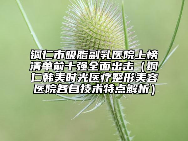 銅仁市吸脂副乳醫(yī)院上榜清單前十強全面出擊（銅仁韓美時光醫(yī)療整形美容醫(yī)院各自技術特點解析）