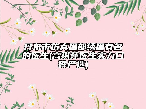 丹東市仿真眉部繡眉有名的醫(yī)生(高琪萍醫(yī)生實力口碑嚴(yán)選)