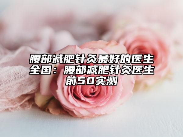 腰部減肥針灸最好的醫(yī)生全國：腰部減肥針灸醫(yī)生前50實(shí)測