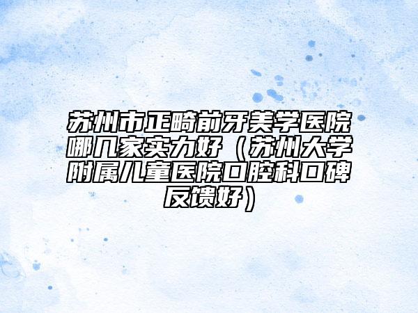 蘇州市正畸前牙美學(xué)醫(yī)院哪幾家實(shí)力好（蘇州大學(xué)附屬兒童醫(yī)院口腔科口碑反饋好）