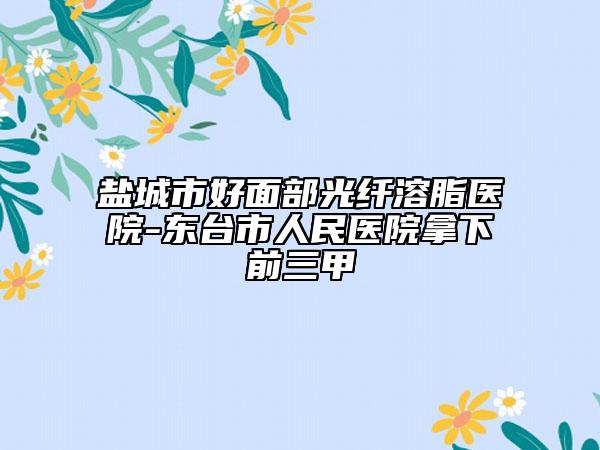 鹽城市好面部光纖溶脂醫(yī)院-東臺(tái)市人民醫(yī)院拿下前三甲