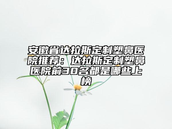 安徽省達拉斯定制塑鼻醫(yī)院推薦：達拉斯定制塑鼻醫(yī)院前30名都是哪些上榜