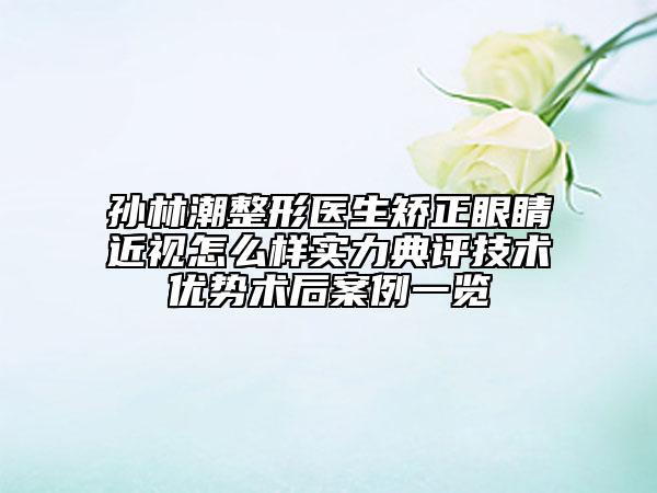 孫林潮整形醫(yī)生矯正眼睛近視怎么樣實(shí)力典評(píng)技術(shù)優(yōu)勢(shì)術(shù)后案例一覽