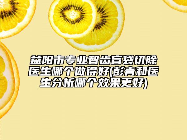 益陽市專業(yè)智齒盲袋切除醫(yī)生哪個做得好(彭青和醫(yī)生分析哪個效果更好)