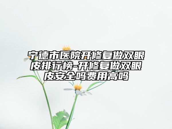 寧德市醫(yī)院開修復(fù)做雙眼皮排行榜-開修復(fù)做雙眼皮安全嗎費(fèi)用高嗎