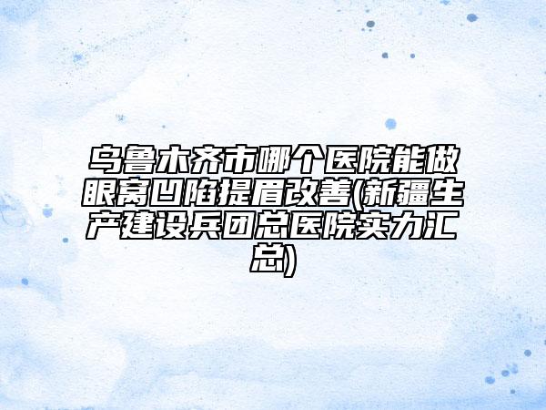 烏魯木齊市哪個醫(yī)院能做眼窩凹陷提眉改善(新疆生產(chǎn)建設(shè)兵團總醫(yī)院實力匯總)