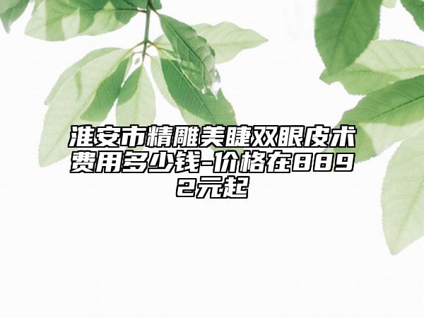 淮安市精雕美睫雙眼皮術費用多少錢-價格在8892元起