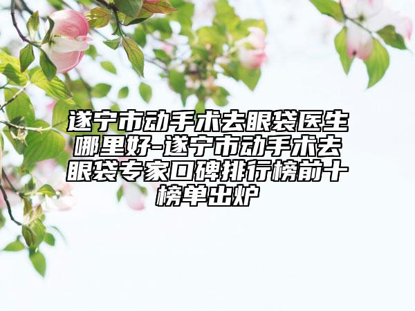 遂寧市動(dòng)手術(shù)去眼袋醫(yī)生哪里好-遂寧市動(dòng)手術(shù)去眼袋專家口碑排行榜前十榜單出爐