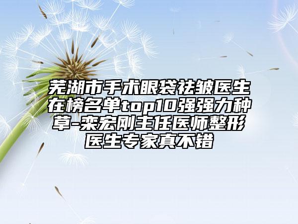 蕪湖市手術(shù)眼袋祛皺醫(yī)生在榜名單top10強(qiáng)強(qiáng)力種草-欒宏剛主任醫(yī)師整形醫(yī)生專家真不錯(cuò)