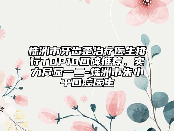 株洲市牙齒歪治療醫(yī)生排行TOP10口碑推薦，實力盡顯一二-株洲市朱小平口腔醫(yī)生