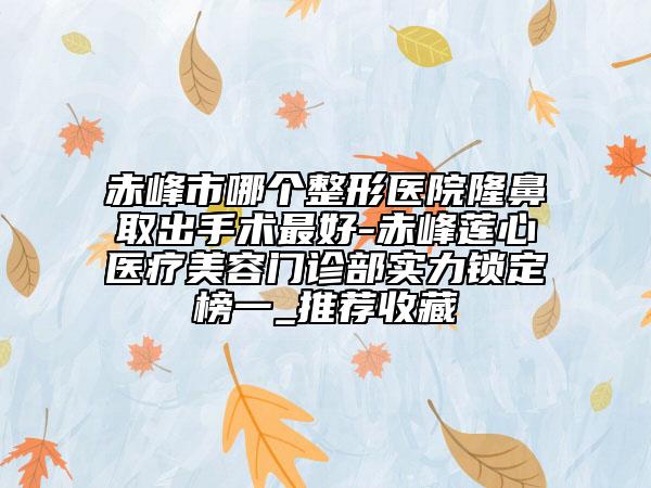 赤峰市哪個整形醫(yī)院隆鼻取出手術(shù)最好-赤峰蓮心醫(yī)療美容門診部實力鎖定榜一_推薦收藏