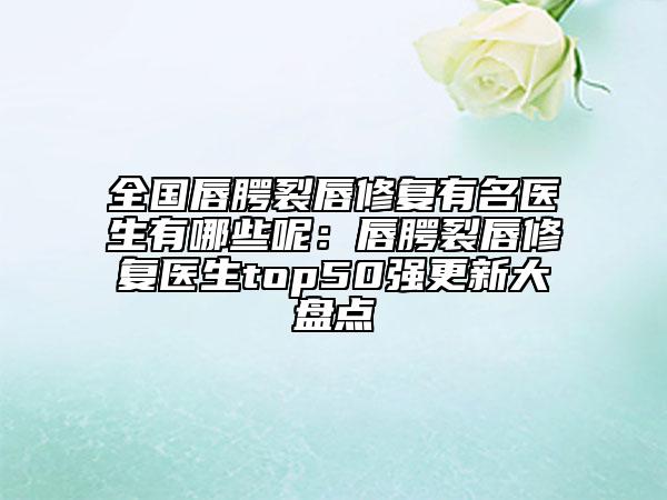 全國唇腭裂唇修復(fù)有名醫(yī)生有哪些呢：唇腭裂唇修復(fù)醫(yī)生top50強(qiáng)更新大盤點